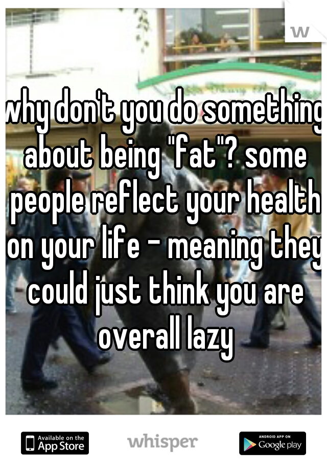 why don't you do something about being "fat"? some people reflect your health on your life - meaning they could just think you are overall lazy