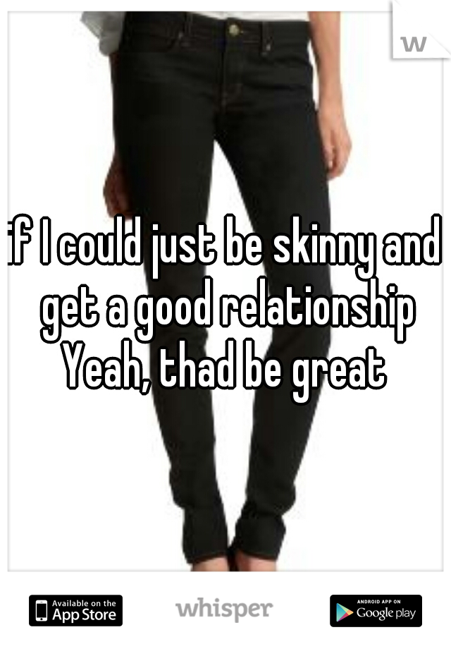 if I could just be skinny and get a good relationship

Yeah, thad be great