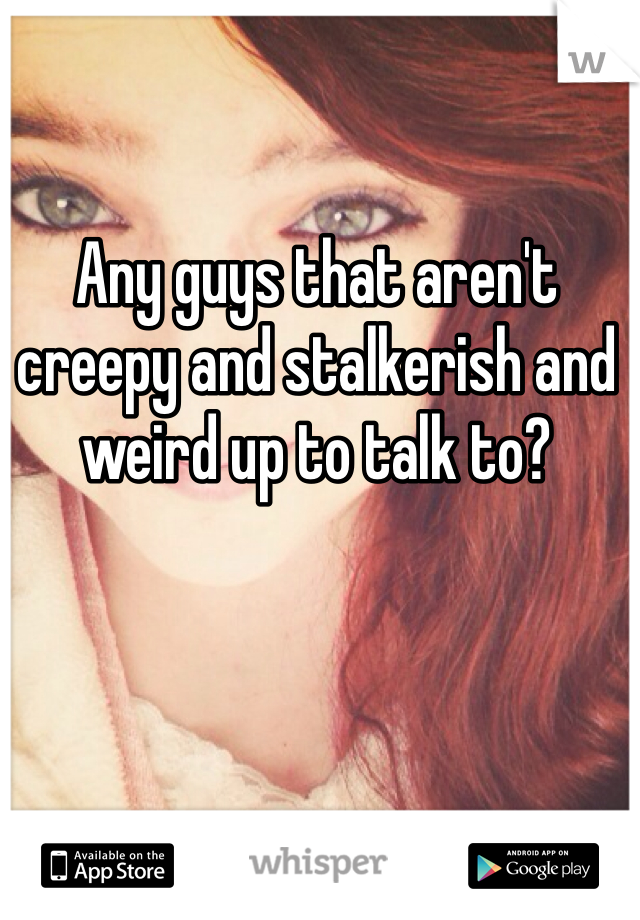 Any guys that aren't creepy and stalkerish and weird up to talk to? 