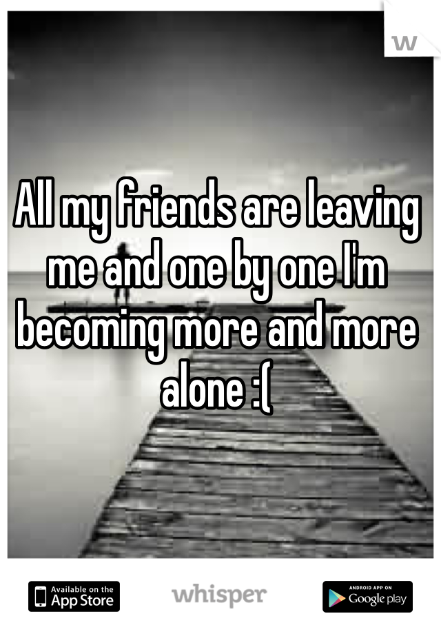 All my friends are leaving me and one by one I'm becoming more and more alone :(