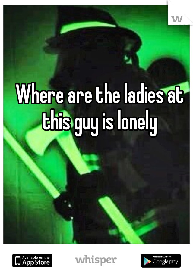 Where are the ladies at this guy is lonely 