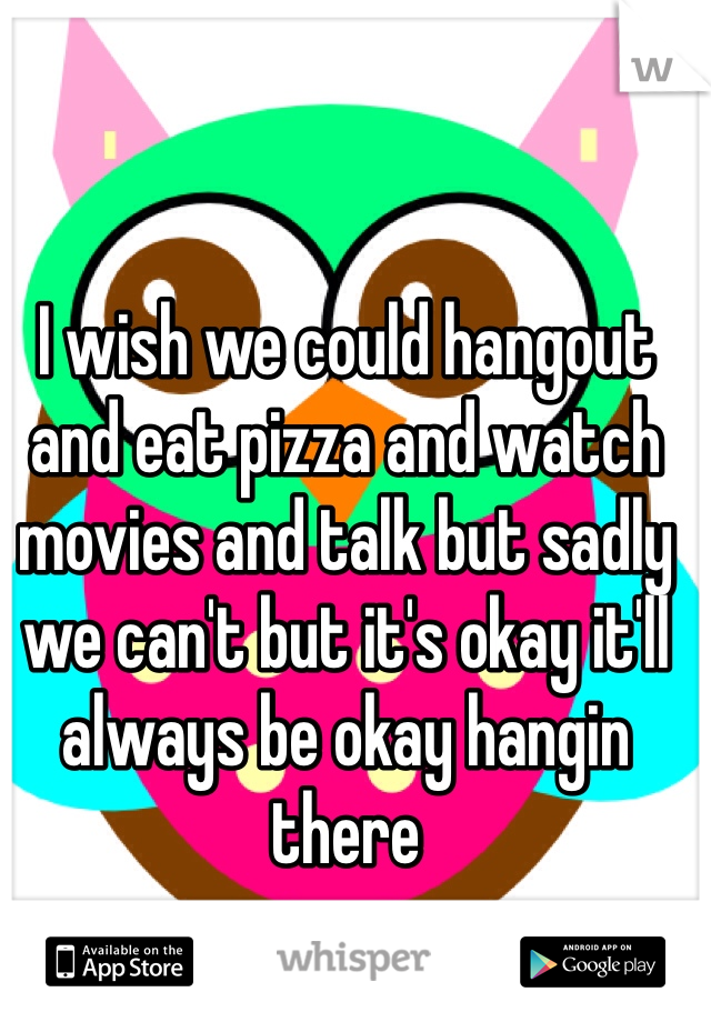 I wish we could hangout and eat pizza and watch movies and talk but sadly we can't but it's okay it'll always be okay hangin there