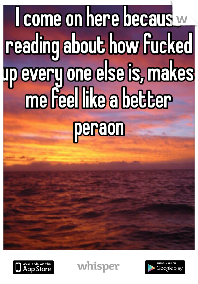 I come on here because reading about how fucked up every one else is, makes me feel like a better peraon