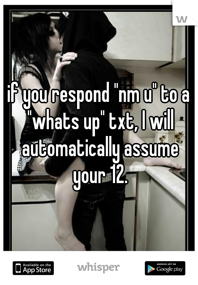 if you respond "nm u" to a "whats up" txt, I will automatically assume your 12.