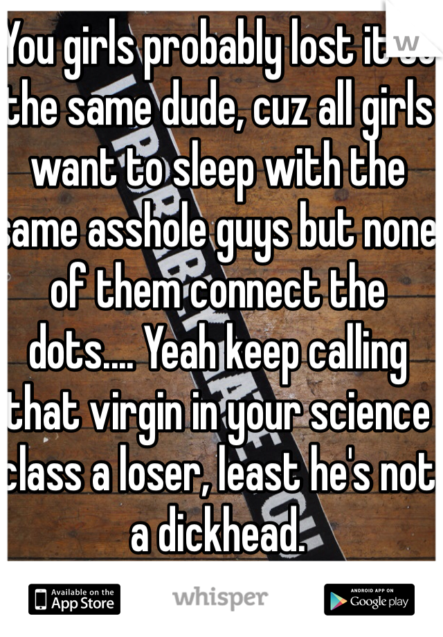 You girls probably lost it to the same dude, cuz all girls want to sleep with the same asshole guys but none of them connect the dots.... Yeah keep calling that virgin in your science class a loser, least he's not a dickhead.