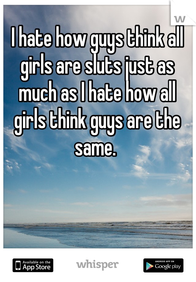 I hate how guys think all girls are sluts just as much as I hate how all girls think guys are the same. 