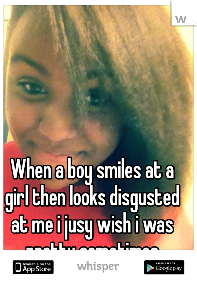 When a boy smiles at a girl then looks disgusted at me i jusy wish i was pretty sometimes