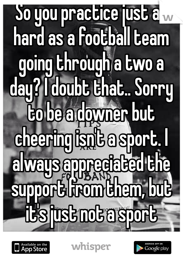 So you practice just as hard as a football team going through a two a day? I doubt that.. Sorry to be a downer but cheering isn't a sport. I always appreciated the support from them, but it's just not a sport 