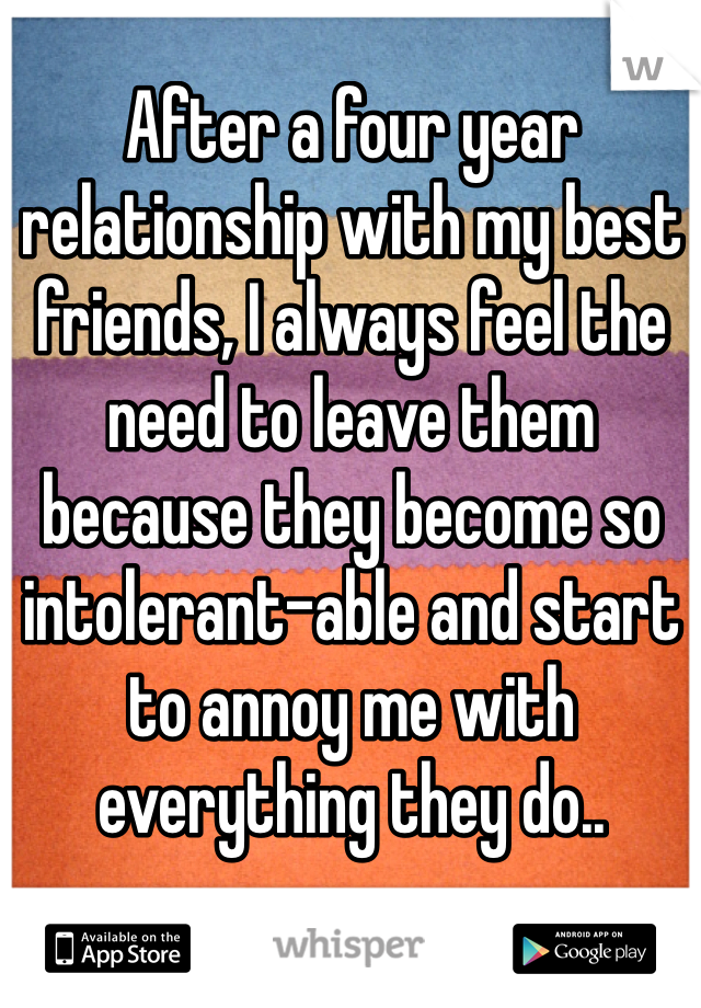 After a four year relationship with my best friends, I always feel the need to leave them because they become so intolerant-able and start to annoy me with everything they do.. 