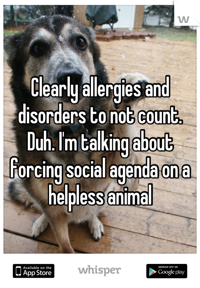 Clearly allergies and disorders to not count. Duh. I'm talking about forcing social agenda on a helpless animal