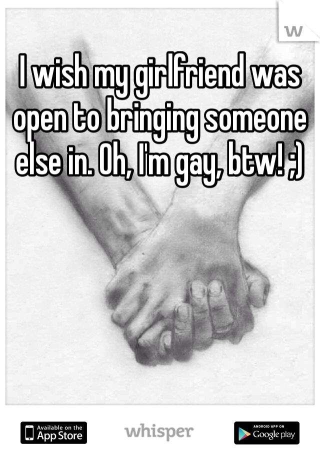 I wish my girlfriend was open to bringing someone else in. Oh, I'm gay, btw! ;)