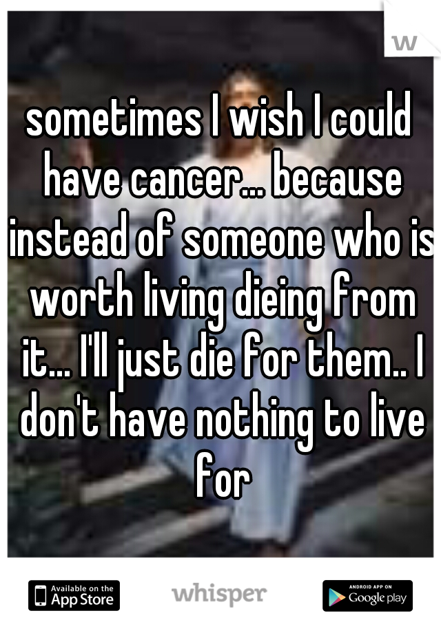 sometimes I wish I could have cancer... because instead of someone who is worth living dieing from it... I'll just die for them.. I don't have nothing to live for