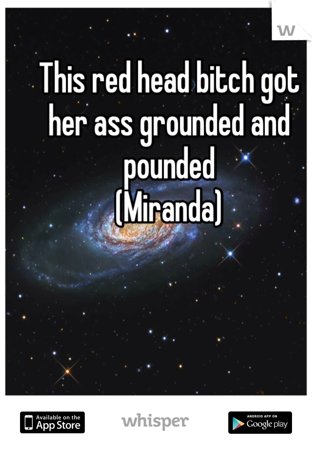 This red head bitch got her ass grounded and pounded
(Miranda)