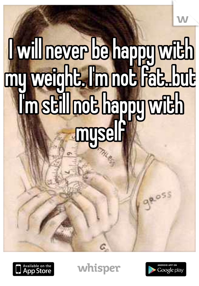 I will never be happy with my weight. I'm not fat..but I'm still not happy with myself 