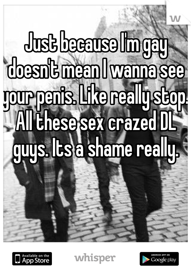 Just because I'm gay doesn't mean I wanna see your penis. Like really stop. All these sex crazed DL guys. Its a shame really.