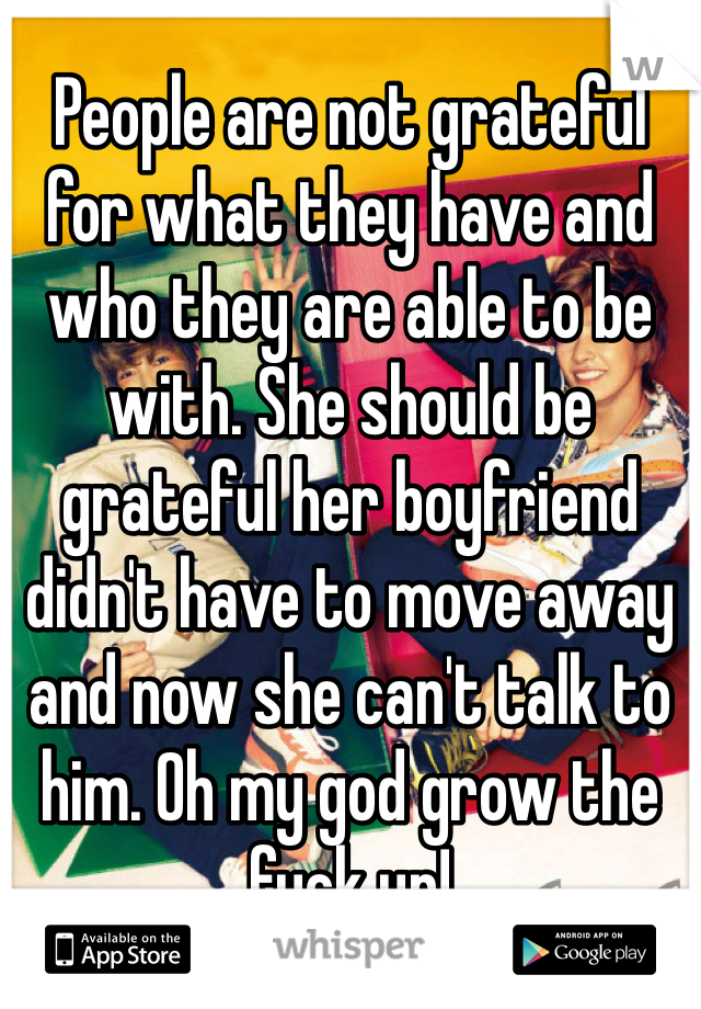 People are not grateful for what they have and who they are able to be with. She should be grateful her boyfriend didn't have to move away and now she can't talk to him. Oh my god grow the fuck up! 