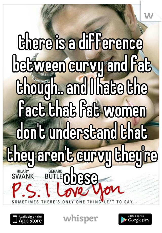 there is a difference between curvy and fat though.. and I hate the fact that fat women don't understand that they aren't curvy they're obese 