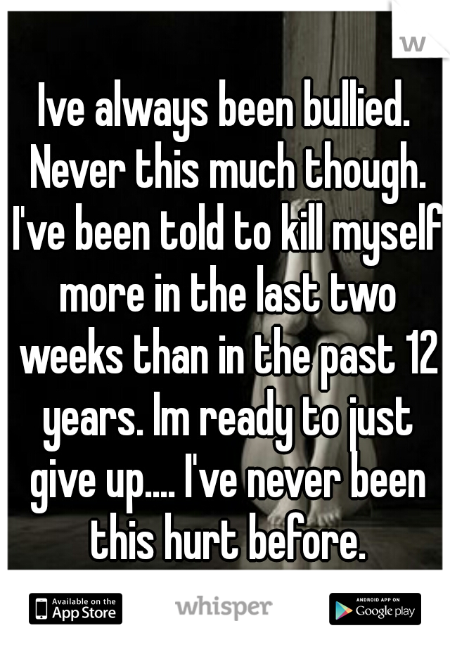Ive always been bullied. Never this much though. I've been told to kill myself more in the last two weeks than in the past 12 years. Im ready to just give up.... I've never been this hurt before.