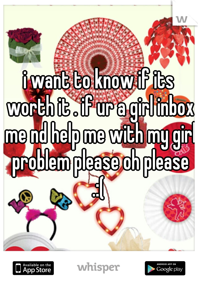 i want to know if its worth it . if ur a girl inbox me nd help me with my girl problem please oh please .:( 