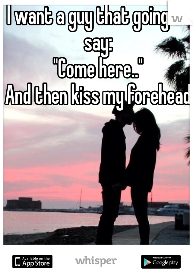 I want a guy that going to say:
"Come here.." 
And then kiss my forehead 