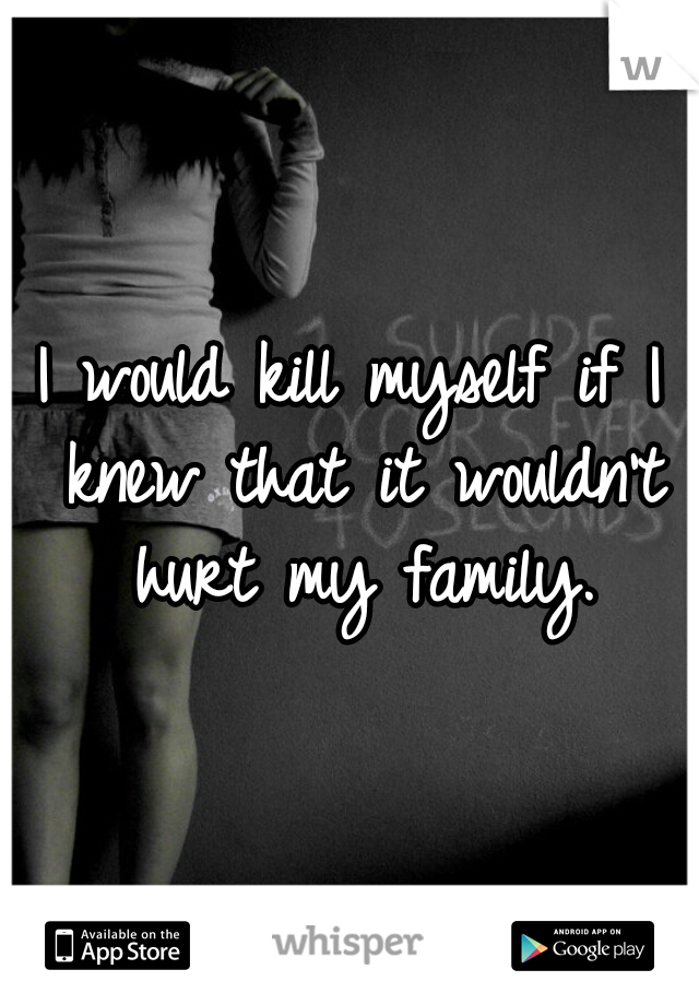I would kill myself if I knew that it wouldn't hurt my family.