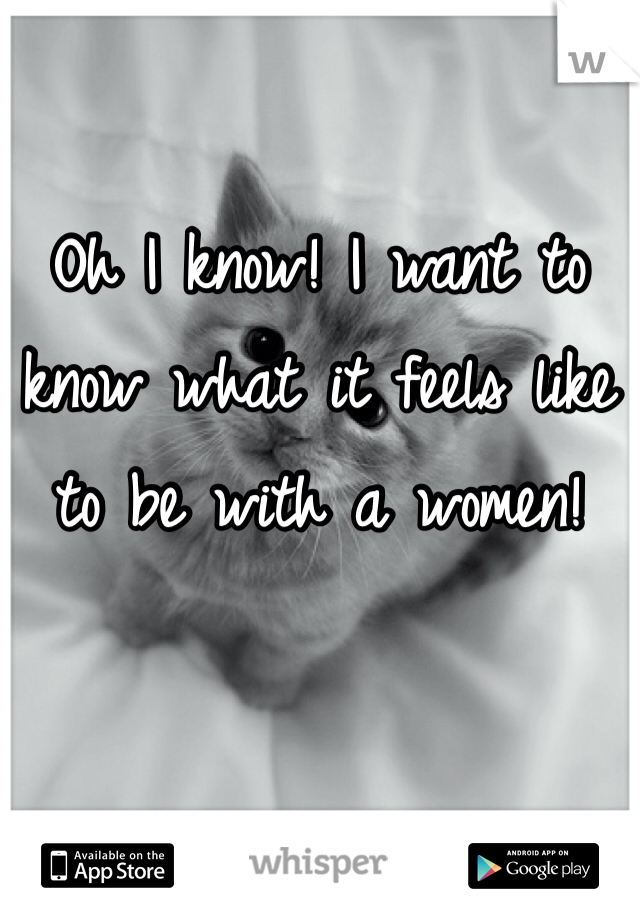 Oh I know! I want to know what it feels like to be with a women!