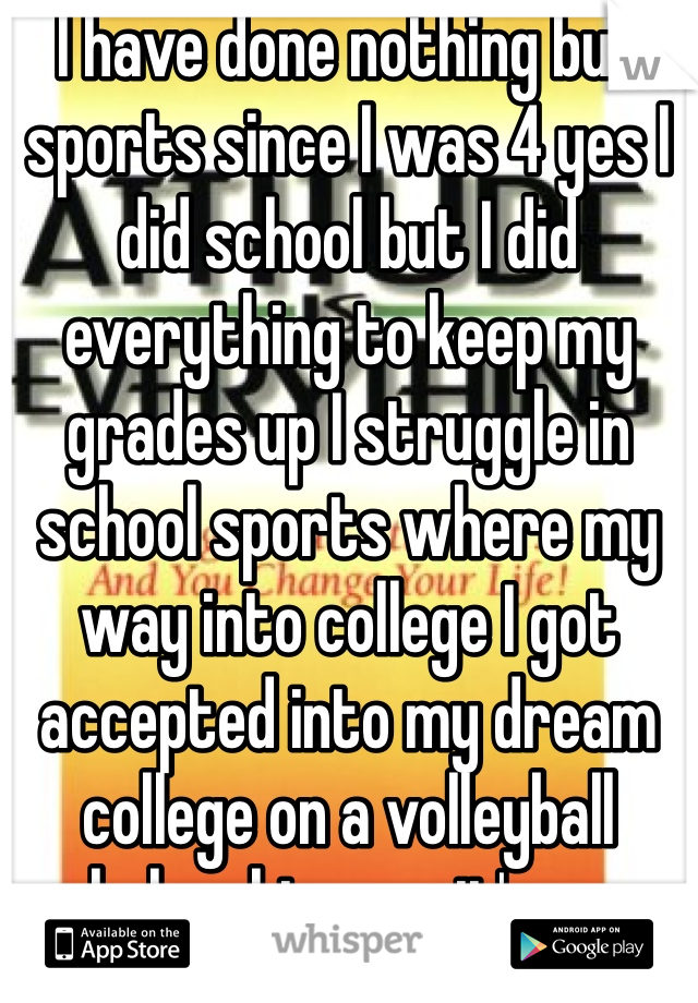 I have done nothing but sports since I was 4 yes I did school but I did everything to keep my grades up I struggle in school sports where my way into college I got accepted into my dream college on a volleyball scholarship now it's gone 