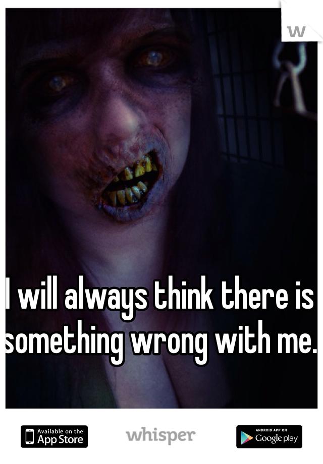 I will always think there is something wrong with me. 