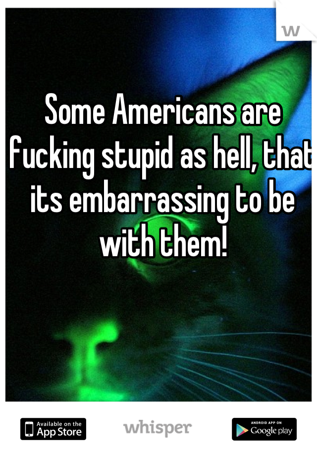 Some Americans are fucking stupid as hell, that its embarrassing to be with them!