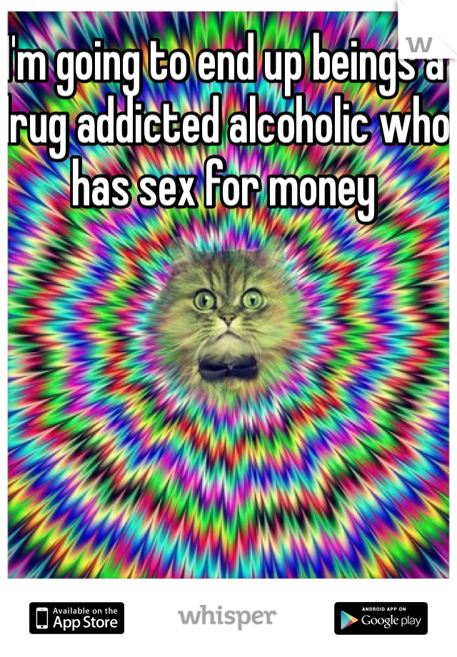 I'm going to end up beings a drug addicted alcoholic who has sex for money