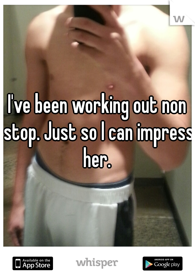 I've been working out non stop. Just so I can impress her. 