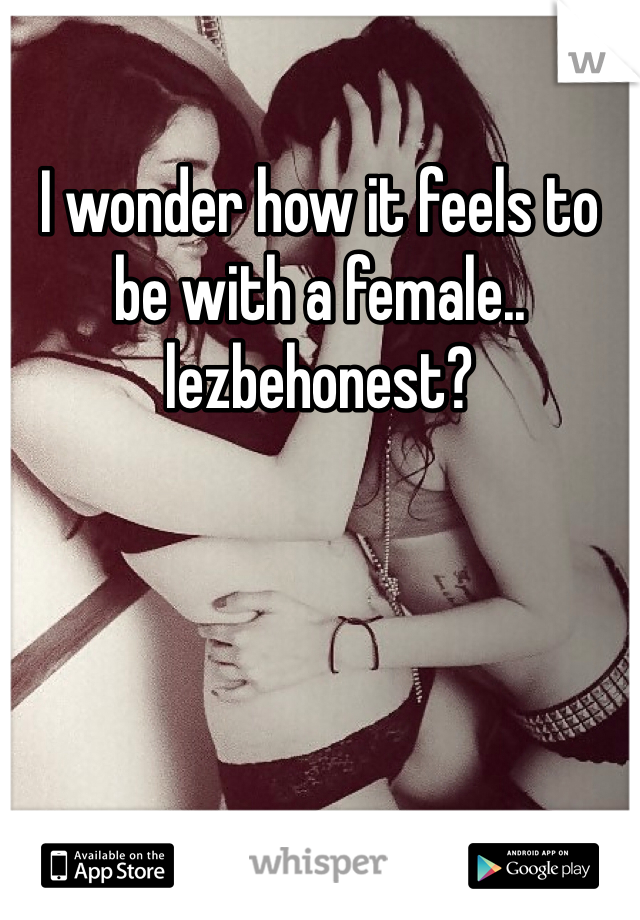 I wonder how it feels to be with a female..
lezbehonest?
