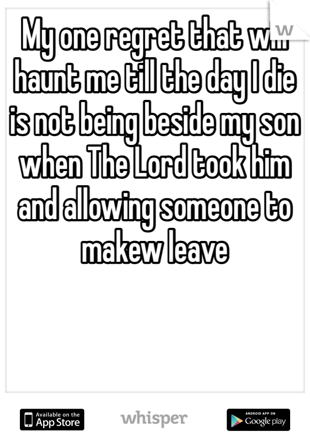 My one regret that will haunt me till the day I die is not being beside my son when The Lord took him and allowing someone to makew leave 
