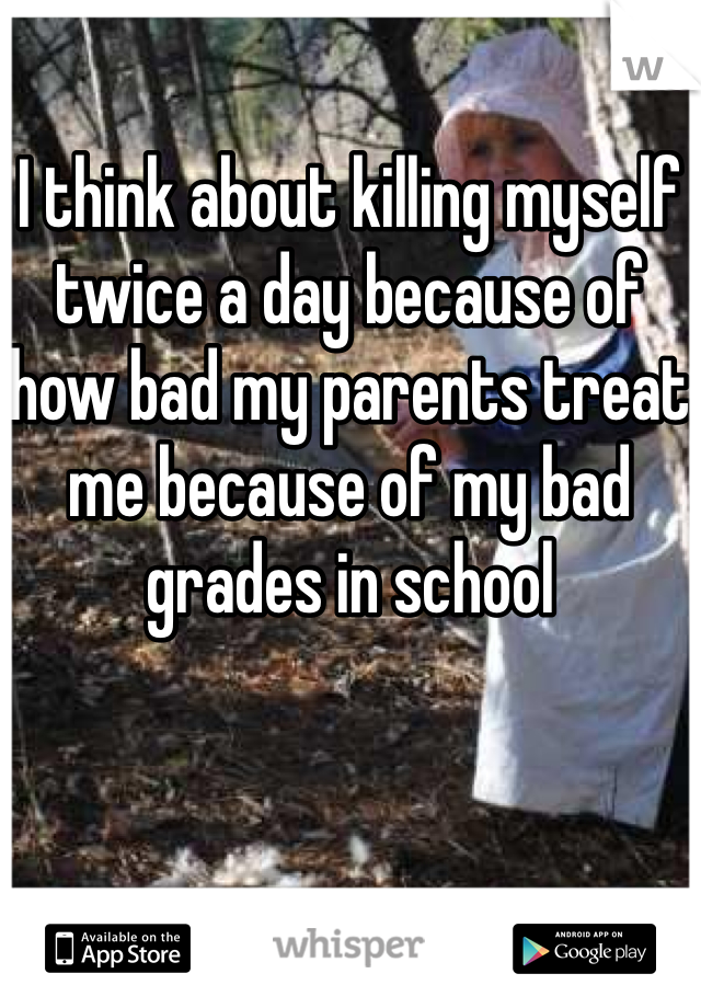 I think about killing myself twice a day because of how bad my parents treat me because of my bad grades in school
