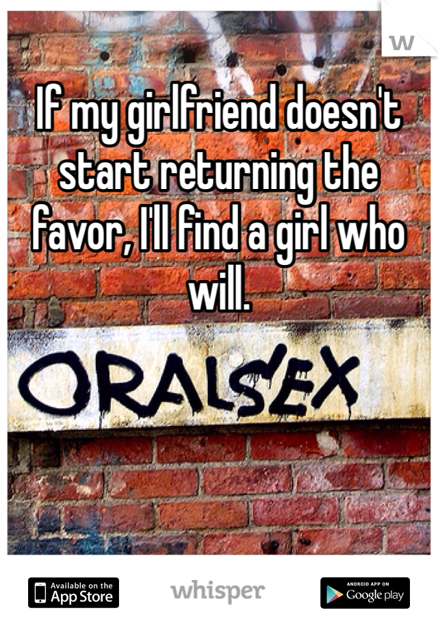 If my girlfriend doesn't start returning the favor, I'll find a girl who will.