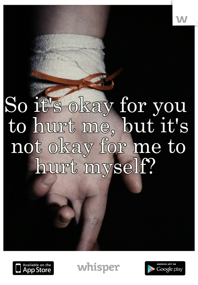 So it's okay for you to hurt me, but it's not okay for me to hurt myself? 