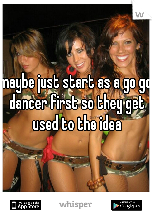 maybe just start as a go go dancer first so they get used to the idea