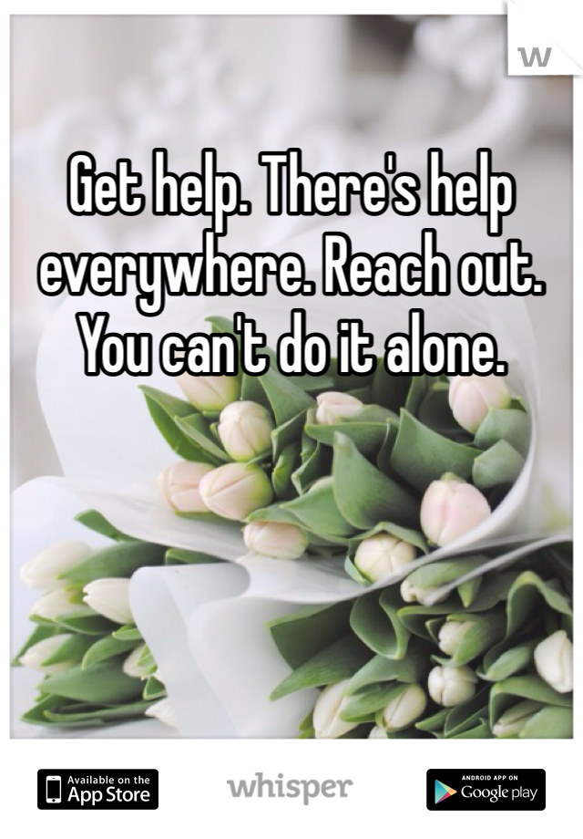 Get help. There's help everywhere. Reach out. You can't do it alone. 