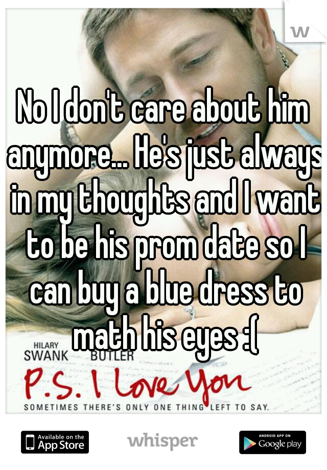 No I don't care about him anymore... He's just always in my thoughts and I want to be his prom date so I can buy a blue dress to math his eyes :(