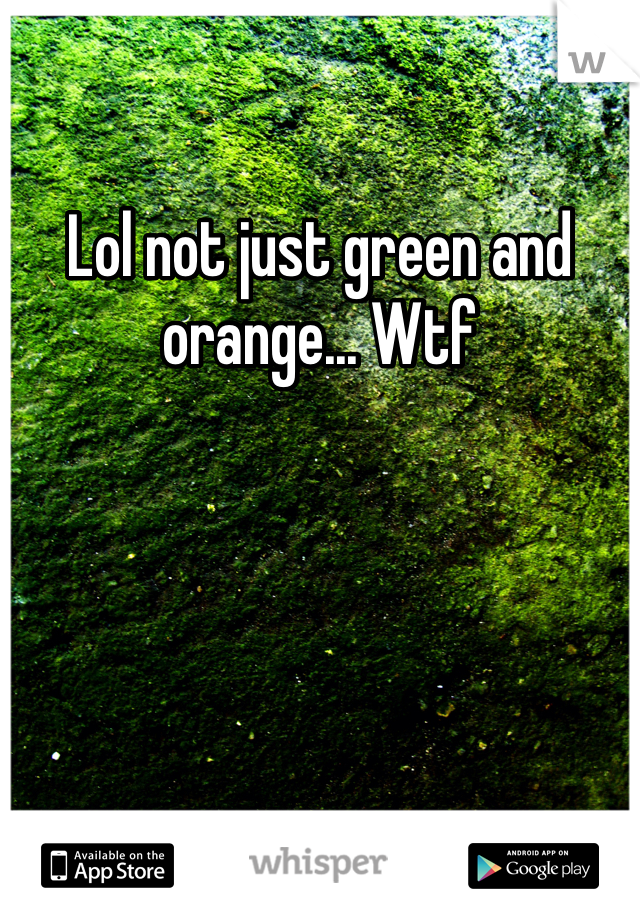 Lol not just green and orange... Wtf