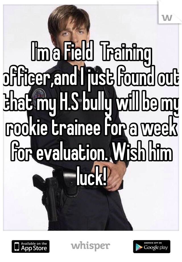I'm a Field  Training officer,and I just found out that my H.S bully will be my rookie trainee for a week for evaluation. Wish him luck! 