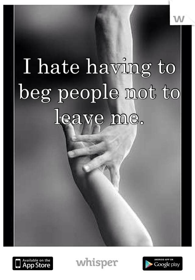 I hate having to beg people not to leave me.