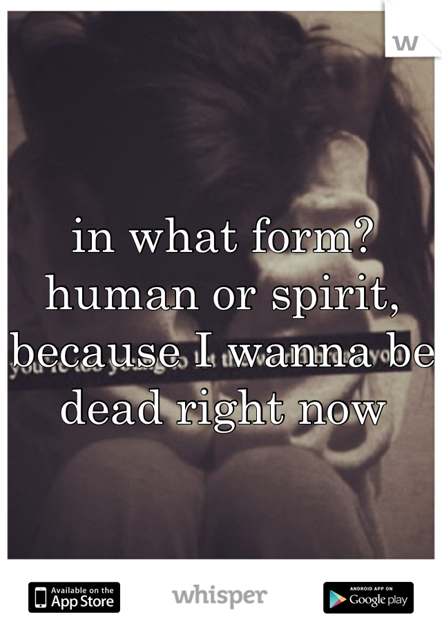 in what form? human or spirit, because I wanna be dead right now