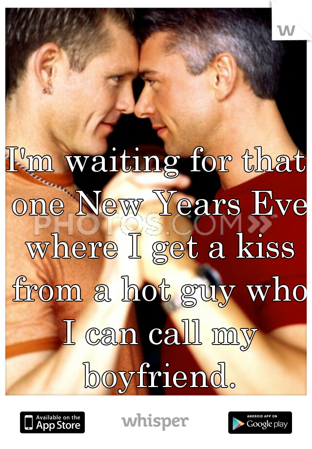 I'm waiting for that one New Years Eve where I get a kiss from a hot guy who I can call my boyfriend.