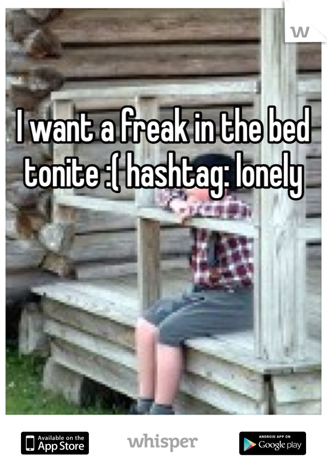 I want a freak in the bed tonite :( hashtag: lonely