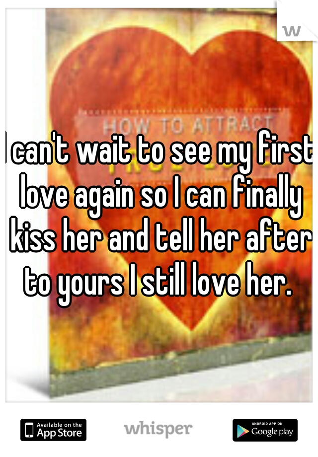 I can't wait to see my first love again so I can finally kiss her and tell her after to yours I still love her. 
