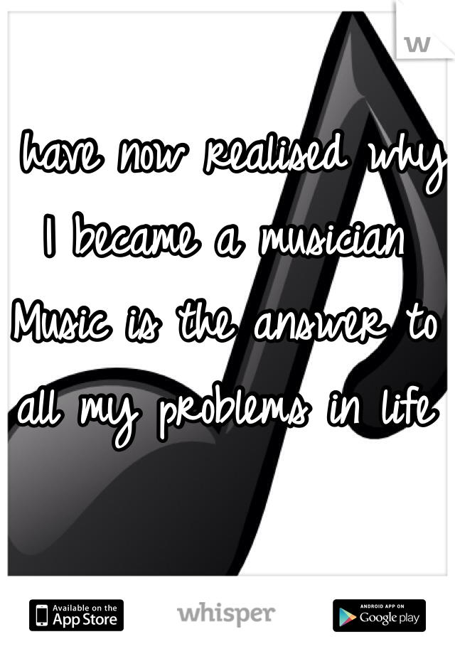I have now realised why I became a musician 
Music is the answer to all my problems in life 