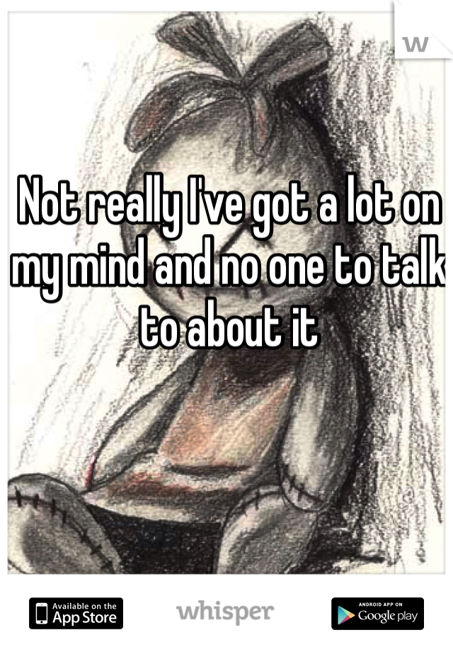 Not really I've got a lot on my mind and no one to talk to about it 