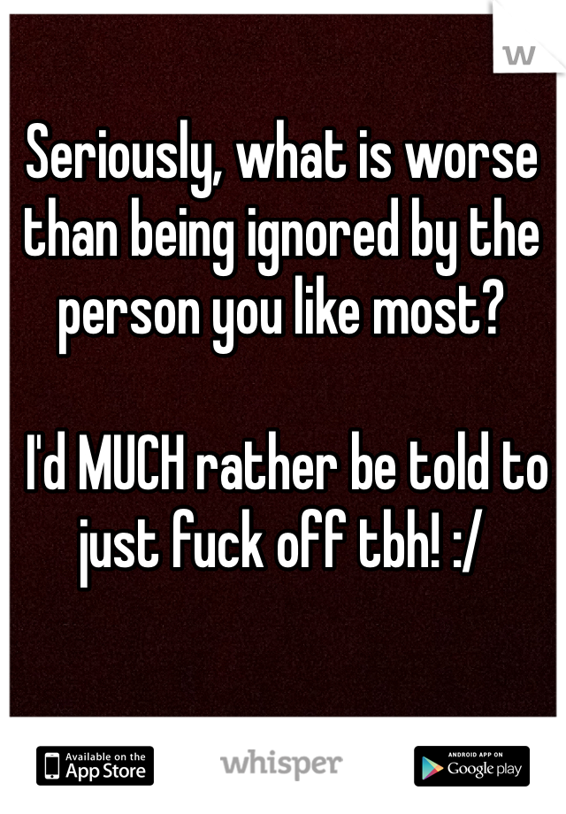 Seriously, what is worse than being ignored by the person you like most?

 I'd MUCH rather be told to just fuck off tbh! :/