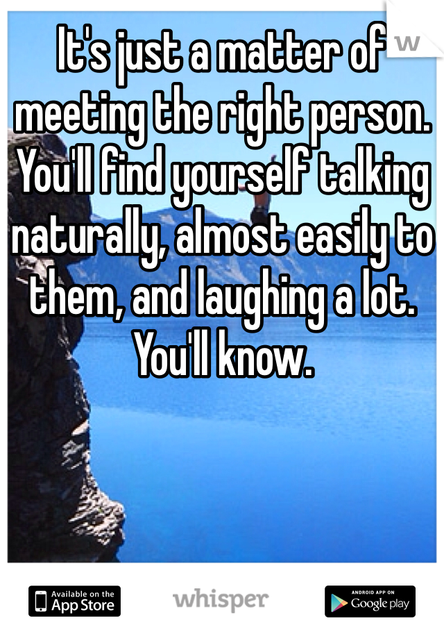 It's just a matter of meeting the right person. You'll find yourself talking naturally, almost easily to them, and laughing a lot. You'll know.
